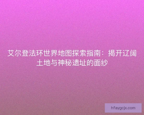 艾尔登法环世界地图探索指南：揭开辽阔土地与神秘遗址的面纱